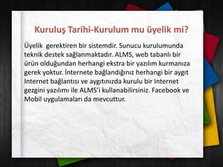 Kuruluş Tarihi-Kurulum mu üyelik mi?
Üyelik gerektiren bir sistemdir. Sunucu kurulumunda
teknik destek sağlanmaktadır. ALMS, web tabanlı bir
ürün olduğundan herhangi ekstra bir yazılım kurmanıza
gerek yoktur. İnternete bağlandığınız herhangi bir aygıt
Internet bağlantısı ve aygıtınızda kurulu bir Internet
gezgini yazılımı ile ALMS’i kullanabilirsiniz. Facebook ve
Mobil uygulamaları da mevcuttur.
 