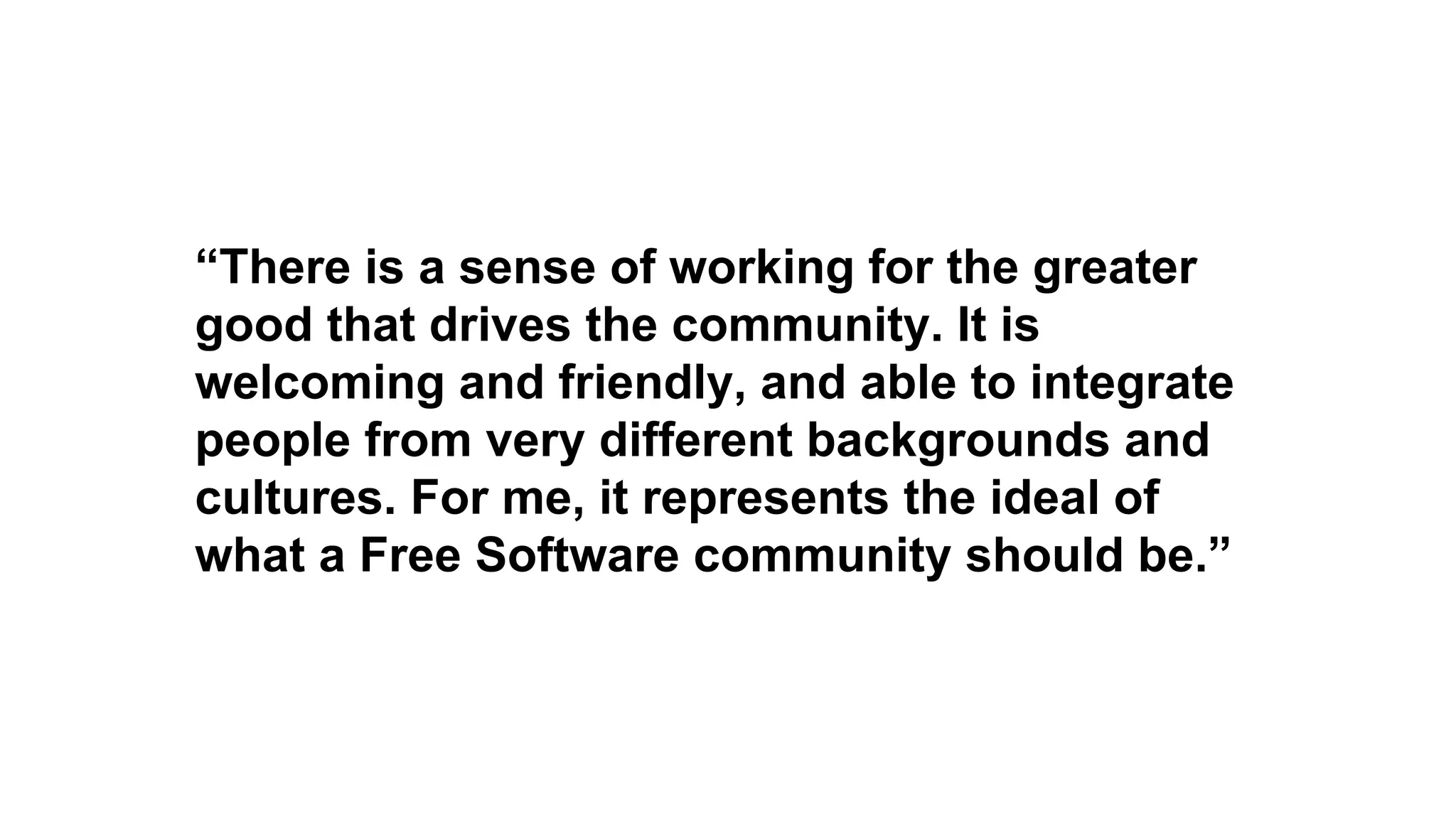 “There is a sense of working for the greater
good that drives the community. It is
welcoming and friendly, and able to integrate
people from very different backgrounds and
cultures. For me, it represents the ideal of
what a Free Software community should be.”
 