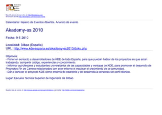 Mas info sobre otros eventos en http://libroblanco.com
Anunciar tu evento http://libroblanco.com/anunciar-evento


Calendario Hispano de Eventos Abiertos. Anuncio de evento


Akademy-es 2010
Fecha: 9-5-2010

Localidad: Bilbao (España)
URL: http://www.kde-espana.es/akademy-es2010/doku.php

Objetivos:
- Poner en contacto a desarrolladores de KDE de toda España, para que puedan hablar de los proyectos en que están
trabajando, compartir código, experiencias y conocimiento.
- Informar a profesores y estudiantes universitarios de las capacidades y ventajas de KDE, para promover el desarrollo de
Proyectos Fin de Carrera relacionados con este entorno e impulsar el crecimiento de la comunidad.
- Dar a conocer el proyecto KDE como entorno de escritorio y de desarrollo a personas sin perfil técnico.

Lugar: Escuela Técnica Superior de Ingeniería de Bilbao



Nuestra lista de correo en http://groups.google.com/group/Libroblanco y en twitter http://twitter.com/eventosabiertos
 