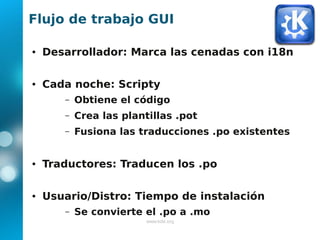Flujo de trabajo GUI

●   Desarrollador: Marca las cenadas con i18n

●   Cada noche: Scripty
       –   Obtiene el código
       –   Crea las plantillas .pot
       –   Fusiona las traducciones .po existentes


●   Traductores: Traducen los .po

●   Usuario/Distro: Tiempo de instalación
       –   Se convierte el .po a .mo
                         www.kde.org
 