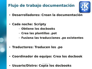 Flujo de trabajo documentación

●   Desarrolladores: Crean la documentación

●   Cada noche: Scripty
       –   Obtiene los docbooks
       –   Crea las plantillas .pot
       –   Fusiona las traducciones .po existentes


●   Traductores: Traducen los .po

●   Coordinador de equipo: Crea los docbook

                         www.kde.org
●   Usuario/Distro: Copia los docbooks
 