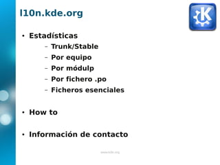 l10n.kde.org

●   Estadísticas
       –   Trunk/Stable
       –   Por equipo
       –   Por módulp
       –   Por fichero .po
       –   Ficheros esenciales


●   How to

●   Información de contacto

                          www.kde.org
 