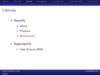 ¿Qu´ es?
   e          ¿Por qu´?
                     e        Librer´
                                    ıas   Empaquetado   ¿Lo puedo usar?   ¿Puedo desarrollar?      Demostraci´n
                                                                                                             o




Librer´
      ıas

              libspotify
                         Oﬁcial
                         Privativa
                         Restricciones

              libopenspotify
                         Libre (licencia BSD)




Rafael Fern´ndez L´pez
           a      o                                                                             ereslibre@kde.org
Spokify
 