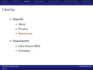 ¿Qu´ es?
   e          ¿Por qu´?
                     e        Librer´
                                    ıas   Empaquetado   ¿Lo puedo usar?   ¿Puedo desarrollar?      Demostraci´n
                                                                                                             o




Librer´
      ıas

              libspotify
                         Oﬁcial
                         Privativa
                         Restricciones

              libopenspotify
                         Libre (licencia BSD)
                         Incompleta




Rafael Fern´ndez L´pez
           a      o                                                                             ereslibre@kde.org
Spokify
 