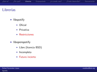 ¿Qu´ es?
   e          ¿Por qu´?
                     e        Librer´
                                    ıas    Empaquetado   ¿Lo puedo usar?   ¿Puedo desarrollar?      Demostraci´n
                                                                                                              o




Librer´
      ıas

              libspotify
                         Oﬁcial
                         Privativa
                         Restricciones

              libopenspotify
                         Libre (licencia BSD)
                         Incompleta
                         Futuro incierto



Rafael Fern´ndez L´pez
           a      o                                                                              ereslibre@kde.org
Spokify
 