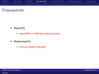 ¿Qu´ es?
   e          ¿Por qu´?
                     e        Librer´
                                    ıas   Empaquetado   ¿Lo puedo usar?   ¿Puedo desarrollar?      Demostraci´n
                                                                                                             o




Empaquetado



              libspotify
                         Imposible en distribuciones puristas

              libopenspotify
                         Funcionalidad reducida




Rafael Fern´ndez L´pez
           a      o                                                                             ereslibre@kde.org
Spokify
 