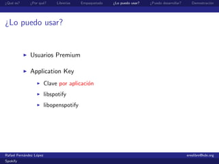 ¿Qu´ es?
   e          ¿Por qu´?
                     e        Librer´
                                    ıas   Empaquetado   ¿Lo puedo usar?   ¿Puedo desarrollar?      Demostraci´n
                                                                                                             o




¿Lo puedo usar?


              Usuarios Premium

              Application Key
                         Clave por aplicaci´n
                                           o
                         libspotify
                         libopenspotify




Rafael Fern´ndez L´pez
           a      o                                                                             ereslibre@kde.org
Spokify
 