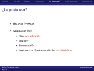 ¿Qu´ es?
   e          ¿Por qu´?
                     e        Librer´
                                    ıas   Empaquetado   ¿Lo puedo usar?   ¿Puedo desarrollar?      Demostraci´n
                                                                                                             o




¿Lo puedo usar?


              Usuarios Premium

              Application Key
                         Clave por aplicaci´n
                                           o
                         libspotify
                         libopenspotify
                         Servidores → Discriminan clientes → Estad´
                                                                  ısticas




Rafael Fern´ndez L´pez
           a      o                                                                             ereslibre@kde.org
Spokify
 
