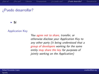 ¿Qu´ es?
   e          ¿Por qu´?
                     e    Librer´
                                ıas   Empaquetado   ¿Lo puedo usar?   ¿Puedo desarrollar?      Demostraci´n
                                                                                                         o




¿Puedo desarrollar?


              S´
               ı

          Application Key
                                 You agree not to share, transfer, or
                                 otherwise disclose your Application Key to
                                 any other party (it being understood that a
                                 group of developers working for the same
                                 entity may share the key for purposes of
                                 jointly working on the Application)




Rafael Fern´ndez L´pez
           a      o                                                                         ereslibre@kde.org
Spokify
 