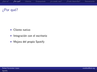 ¿Qu´ es?
   e          ¿Por qu´?
                     e    Librer´
                                ıas   Empaquetado   ¿Lo puedo usar?   ¿Puedo desarrollar?      Demostraci´n
                                                                                                         o




¿Por qu´?
       e




              Cliente nativo

              Integraci´n con el escritorio
                       o

              Mejora del propio Spotify




Rafael Fern´ndez L´pez
           a      o                                                                         ereslibre@kde.org
Spokify
 