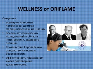 WELLNESS от ORIFLAME
Создатели:
• всемирно известные
профессора, доктора
медицинских наук из Швеции;
• Восемь лет клинических
исследований в области
нутрицевтики, здорового
питания;
• Соответствие Европейским
стандартам качества и
безопасности;
• Эффективность применения
имеет достоверные
доказательства.

 