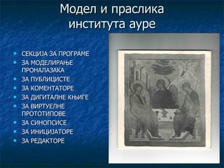 Модел и праслика
               института ауре

   СЕКЦИЈА ЗА ПРОГРАМЕ
   ЗА МОДЕЛИРАЊЕ
    ПРОНАЛАЗАКА
   ЗА ПУБЛИЦИСТЕ
   ЗА КОМЕНТАТОРЕ
   ЗА ДИГИТАЛНЕ КЊИГЕ
   ЗА ВИРТУЕЛНЕ
    ПРОТОТИПОВЕ
   ЗА СИНОПСИСЕ
   ЗА ИНИЦИЈАТОРЕ
   ЗА РЕДАКТОРЕ
 