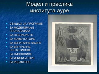 Модел и праслика
              института ауре

   СЕКЦИЈА ЗА ПРОГРАМЕ
   ЗА МОДЕЛИРАЊЕ
    ПРОНАЛАЗАКА
   ЗА ПУБЛИЦИСТЕ
   ЗА КОМЕНТАТОРЕ
   ЗА ДИГИТАЛНЕ КЊИГЕ
   ЗА ВИРТУЕЛНЕ
    ПРОТОТИПОВЕ
   ЗА СИНОПСИСЕ
   ЗА ИНИЦИЈАТОРЕ
   ЗА РЕДАКТОРЕ
 
