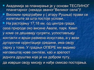  Академија за планирање је у основи ТЕСЛИНОГ
  планетарног (некада званог“Великог села”)!
 Високим предграђем у ( атару Рушња) прави се
  излетиште за шта постоје услови.
 На растојању 17;18 км. од центра града,

оаза природе око висине Авале, парк. Камп
у коме се дешавају сусрети, успостављају
контакти и врши размена искустава, а у вези
дугорочне орјентације средине, има своју
сврху у томе. У градњи ОПЕРЕ ми видимо
наговештај нове синтезе, као и зрелост
једнога друштва које је на добром путу,
да изврши своју мисију и нађе смисао постојања.
 