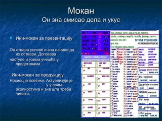 Мокан
                Он зна смисао дела и укус

   Ини-мокан за презентацију

Он ствара услове и зна начине да
   их оствари. Договара
наступе и узима учешћа у
   представама

. Ини-мокан за продукцију
Носиоц је поетике. Актуелизује је
                   у у свим
  околностима и зна шта треба
  чинити.
 