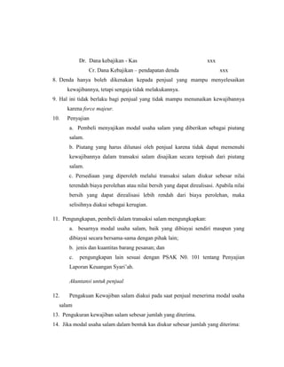 Dr. Dana kebajikan - Kas xxx
Cr. Dana Kebajikan – pendapatan denda xxx
8. Denda hanya boleh dikenakan kepada penjual yang mampu menyelesaikan
kewajibannya, tetapi sengaja tidak melakukannya.
9. Hal ini tidak berlaku bagi penjual yang tidak mampu menunaikan kewajibannya
karena force majeur.
10. Penyajian
a. Pembeli menyajikan modal usaha salam yang diberikan sebagai piutang
salam.
b. Piutang yang harus dilunasi oleh penjual karena tidak dapat memenuhi
kewajibannya dalam transaksi salam disajikan secara terpisah dari piutang
salam.
c. Persediaan yang diperoleh melalui transaksi salam diukur sebesar nilai
terendah biaya perolehan atau nilai bersih yang dapat direalisasi. Apabila nilai
bersih yang dapat direalisasi lebih rendah dari biaya perolehan, maka
selisihnya diakui sebagai kerugian.
11. Pengungkapan, pembeli dalam transaksi salam mengungkapkan:
a. besarnya modal usaha salam, baik yang dibiayai sendiri maupun yang
dibiayai secara bersama-sama dengan pihak lain;
b. jenis dan kuantitas barang pesanan; dan
c. pengungkapan lain sesuai dengan PSAK N0. 101 tentang Penyajian
Laporan Keuangan Syari‟ah.
Akuntansi untuk penjual
12. Pengakuan Kewajiban salam diakui pada saat penjual menerima modal usaha
salam
13. Pengukuran kewajiban salam sebesar jumlah yang diterima.
14. Jika modal usaha salam dalam bentuk kas diukur sebesar jumlah yang diterima:
 