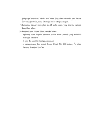 yang dapat direalisasi. Apabila nilai bersih yang dapat direalisasi lebih rendah
dari biaya perolehan, maka selisihnya diakui sebagai kerugian.
19. Penyajian, penjual menyajikan modal usaha salam yang diterima sebagai
kewajiban salam.
20. Pengungkapan, penjual dalam transaksi salam:
a.piutang salam kepada produsen (dalam salam paralel) yang memiliki
hubungan istimewa;
b. jenis dan kuantitas barang pesanan; dan
c. pengungkapan lain sesuai dengan PSAK N0. 101 tentang Penyajian
Laporan Keuangan Syari‟ah.
 