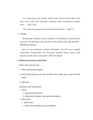 “hai orang-orang yang beriman, apabila kamu bermu’amalah tidak secara
tunai untuk waktu yang ditentukan, hendaknya kamu menuliskannya dengan
benar ....” (QS 2:282)
”Hai orang orang yang beriman penuhilah akad akad itu...” (QS 5:1)
2. Al Hadits
“Barang siapa melakukan salam, hendaknya ia melakukannya dengan takaran
yang jelas dan timbangan yang jelas pula, untuk jangka waktu yang diketahui.”
(HR.Bukhari Muslim).
Tiga hal yang didalamnya terdapat keberkahan: jual beli secara tangguh
muqaradhah (mudharabah), dan mencampur gandum dengan tepung untuk
keperluan rumah, bukan untuk dijual.” (HR. Ibnu Majah)
C. Rukun dan ketentuan Akad Salam
Rukun salam ada tiga yaitu :
1. Pelaku (pembeli dan penjual)
2. Obyek akad (barang yang akan diserahkan dan modal salam yang berbentuk
harga),
3. Ijab kabul
Ketentuan Akad Syariah,yaitu :
1. Pelaku
a. ada penjual dan pembeli
b. Cakap hukum (Berakal dan dapat membedakan),
2. Obyek akad
a. modal salam :
modal harus diketahui jenis dan jumlahnya
 