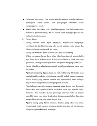 Berbentuk uang tunai. Para ulama berbeda pendapat masalah bolehnya
pembayaran dalam bentuk aset perdagangan. Beberapa ulama
menganggapnya boleh.
Modal salam diserahkan ketika akad berlangsung, tidak boleh utang atau
merupakan pelunasan utang. Hal ini adalah untuk mencegah praktek riba
melalui mekanisme salam.
b. Barang Salam:
Barang tersebut harus dapat dibedakan/ diidentifikasi mempunyai
spesifikasi dan karakteristik yang jelas seperti kualitas, jenis, ukuran dan
lain sebagainya sehingga tidak ada gharar.
Barang tersebut harus dapat dikuantifikasi /ditakar/ ditimbang.
Waktu penyerahan barang harus jelas, tidak harus tanggal tertentu boleh
juga dalam kurun waktu tertentu. Hal tersebut diperlukan untuk mencegah
gharar atau ketidakpastiahan yaitu harus ada pada waktu yang ditentukan.
Barang tidak harus ada ditangan penjual tetapi harus ada pada waktu yang
ditentukan
Apabila barang yang dipesan tidak ada pada waktu yang ditentukan, akad
menjadi fasakh/rusak dan pembeli dapat memilih apakah menunggu sampai
dengan barang yang dipesan tersedia atau membatalkan akad sehingga
penjual harus mengembalikan dana yang telah diterima
Apabila barang yang dikirim cacat atau tidak sesuai dengan yang disepakati
dalam akad, maka pembeli boleh melakukan khiar atau memilih untuk
menerima atau menolak. Kalau pilihannya menolak maka si penjual
memiliki utang yang dapat diselesaikan dengan pengembalian dana atau
menyerahkan produk yang sesuai dengan akad.
Apabila barang yang dikirim memiliki kualitas yang lebih baik, maka
penjual tidak boleh meminta tambahan pembayaran dan hal ini dianggap
sebagai pelayanan kepuasan pelanggan
 