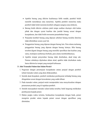 Apabila barang yang dikirim kualitasnya lebih rendah, pembeli boleh
memilih menolaknya atau menerima. Apabila pembeli menerima maka
pembeli tidak boleh meminta kembali sebagian uangnya atau (diskon),
Barang boleh dikirim sebelum jatuh tempo asalkan disetujui oleh kedua
pihak dan dengan syarat kualitas dan jumlah barang sesuai dengan
kesepakatan, dan tidak boleh mwnuntut penambahan harga.
Penjualan kembali barang yang dipesan sebelum barang tersebut diterima
tidak dibolehkan secara syari‟ah.
Penggantian barang yang dipesan dengan barang lain. Para ulama melarang
penggantian barang yang dipesan dengan barang lainnya. Bila barang
tersebut diganti dengan barang yang memiliki spesifikasi dan kualitas yang
sama, meskipun sumbernya berbeda, para ulama membolehkannya,
Apabila tempat penyerahan barang tidak disebutkan, akad tetap sah.
Namun sebaiknya dijelaskan dalam akad, apabila tidak disebutkan maka
harus dikirim ke tempat yang menjadi kebiasaan.
D. Alut Transaksi Salam dan Salam Paralel
1. Negosiasi dengan persetujuan kesepakatan antara penjual dengan pembeli
terkait transaksi salam yang akan dilaksanalkan.
2. Setelah akad disepakati, pembeli melakukan pembayaran terhadap barang yang
diingainkan sesuai dengan keseoakatan yang sudah dibuat.
3. Pada transaksi salam, penjual mulai memproduksi atau menyelesaikan tahapan
peneneman produk yang di inginkan pembeli.
4. Setelah menyepakati transaksi salam kedua tersebut, bank langsung melakukan
pembayaran kepada petani.
5. Dalam jangka waktu tertentu, berdasarkan kesepakatan dengan bank, petani
mengirim produk salam kepada petani sesuai dengan spesifikasi yang
ditentukan.
 