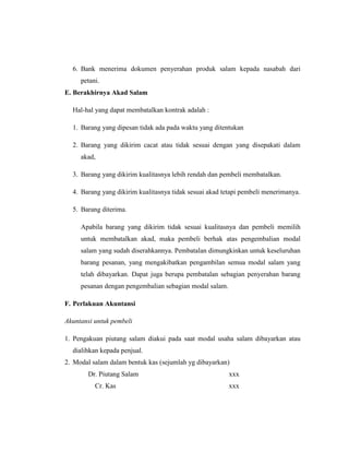 6. Bank menerima dokumen penyerahan produk salam kepada nasabah dari
petani.
E. Berakhirnya Akad Salam
Hal-hal yang dapat membatalkan kontrak adalah :
1. Barang yang dipesan tidak ada pada waktu yang ditentukan
2. Barang yang dikirim cacat atau tidak sesuai dengan yang disepakati dalam
akad,
3. Barang yang dikirim kualitasnya lebih rendah dan pembeli membatalkan.
4. Barang yang dikirim kualitasnya tidak sesuai akad tetapi pembeli menerimanya.
5. Barang diterima.
Apabila barang yang dikirim tidak sesuai kualitasnya dan pembeli memilih
untuk membatalkan akad, maka pembeli berhak atas pengembalian modal
salam yang sudah diserahkannya. Pembatalan dimungkinkan untuk keseluruhan
barang pesanan, yang mengakibatkan pengambilan semua modal salam yang
telah dibayarkan. Dapat juga berupa pembatalan sebagian penyerahan barang
pesanan dengan pengembalian sebagian modal salam.
F. Perlakuan Akuntansi
Akuntansi untuk pembeli
1. Pengakuan piutang salam diakui pada saat modal usaha salam dibayarkan atau
dialihkan kepada penjual.
2. Modal salam dalam bentuk kas (sejumlah yg dibayarkan)
Dr. Piutang Salam xxx
Cr. Kas xxx
 