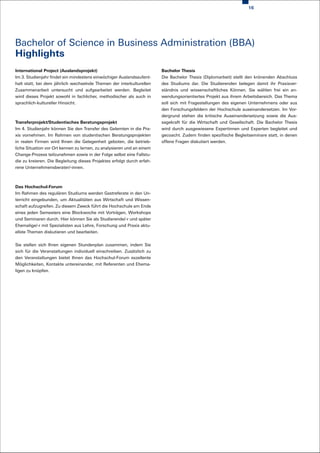 16




Bachelor of Science in Business Administration (BBA)
Highlights
International Project (Auslandsprojekt)                                 Bachelor Thesis
Im 3. Studienjahr findet ein mindestens einwöchiger Auslandsaufent-     Die Bachelor Thesis (Diplomarbeit) stellt den krönenden Abschluss
halt statt, bei dem jährlich wechselnde Themen der interkulturellen     des Studiums dar. Die Studierenden belegen damit ihr Praxisver-
Zusammenarbeit untersucht und aufgearbeitet werden. Begleitet           ständnis und wissenschaftliches Können. Sie wählen frei ein an-
wird dieses Projekt sowohl in fachlicher, methodischer als auch in      wendungsorientiertes Projekt aus ihrem Arbeitsbereich. Das Thema
sprachlich-kultureller Hinsicht.                                        soll sich mit Fragestellungen des eigenen Unternehmens oder aus
                                                                        den Forschungsfeldern der Hochschule auseinandersetzen. Im Vor-
                                                                        dergrund stehen die kritische Auseinandersetzung sowie die Aus-
Transferprojekt/Studentisches Beratungsprojekt                          sagekraft für die Wirtschaft und Gesellschaft. Die Bachelor Thesis
Im 4. Studienjahr können Sie den Transfer des Gelernten in die Pra-     wird durch ausgewiesene Expertinnen und Experten begleitet und
xis vornehmen. Im Rahmen von studentischen Beratungsprojekten           gecoacht. Zudem finden spezifische Begleitseminare statt, in denen
in realen Firmen wird Ihnen die Gelegenheit geboten, die betrieb-       offene Fragen diskutiert werden.
liche Situation vor Ort kennen zu lernen, zu analysieren und an einem
Change-Prozess teilzunehmen sowie in der Folge selbst eine Fallstu-
die zu kreieren. Die Begleitung dieses Projektes erfolgt durch erfah-
rene Unternehmensberater/-innen.



Das Hochschul-Forum
Im Rahmen des regulären Studiums werden Gastreferate in den Un-
terricht eingebunden, um Aktualitäten aus Wirtschaft und Wissen-
schaft aufzugreifen. Zu diesem Zweck führt die Hochschule am Ende
eines jeden Semesters eine Blockwoche mit Vorträgen, Workshops
und Seminaren durch. Hier können Sie als Studierende/-r und später
Ehemalige/-r mit Spezialisten aus Lehre, Forschung und Praxis aktu-
ellste Themen diskutieren und bearbeiten.


Sie stellen sich Ihren eigenen Stundenplan zusammen, indem Sie
sich für die Veranstaltungen individuell einschreiben. Zusätzlich zu
den Veranstaltungen bietet Ihnen das Hochschul-Forum exzellente
Möglichkeiten, Kontakte untereinander, mit Referenten und Ehema-
ligen zu knüpfen.
 