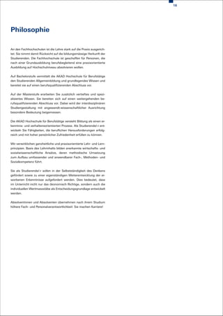 18




Philosophie

An den Fachhochschulen ist die Lehre stark auf die Praxis ausgerich-
tet. Sie nimmt damit Rücksicht auf die bildungsmässige Herkunft der
Studierenden. Die Fachhochschule ist geschaffen für Personen, die
nach einer Grundausbildung berufsbegleitend eine praxixorientierte
Ausbildung auf Hochschulniveau absolvieren wollen.


Auf Bachelorstufe vermittelt die AKAD Hochschule für Berufstätige
den Studierenden Allgemeinbildung und grundlegendes Wissen und
bereitet sie auf einen berufsqualifizierenden Abschluss vor.


Auf der Masterstufe erarbeiten Sie zusätzlich vertieftes und spezi-
alisiertes Wissen. Sie bereiten sich auf einen weitergehenden be-
rufsqualifizierenden Abschluss vor. Dabei wird der interdisziplinären
Studiengestaltung mit angewandt-wissenschaftlicher Ausrichtung
besondere Bedeutung beigemessen.


Die AKAD Hochschule für Berufstätige versteht Bildung als einen er-
kenntnis- und verhaltensorientierten Prozess. Als Studierende/-r ent-
wickeln Sie Fähigkeiten, die beruflichen Herausforderungen erfolg-
reich und mit hoher persönlicher Zufriedenheit erfüllen zu können.


Wir verwirklichen ganzheitliche und praxisorientierte Lehr- und Lern-
prinzipien. Basis des Lehrinhalts bilden anerkannte wirtschafts- und
sozialwissenschaftliche Ansätze, deren methodische Umsetzung
zum Aufbau umfassender und anwendbarer Fach-, Methoden- und
Sozialkompetenz führt.


Sie als Studierende/-r sollen in der Selbstständigkeit des Denkens
gefördert sowie zu einer eigenständigen Weiterentwicklung der er-
worbenen Erkenntnisse aufgefordert werden. Dies bedeutet, dass
im Unterricht nicht nur das ökonomisch Richtige, sondern auch die
individuellen Wertmassstäbe als Entscheidungsgrundlage entwickelt
werden.


Absolventinnen und Absolventen übernehmen nach ihrem Studium
höhere Fach- und Personalverantwortlichkeit: Sie machen Karriere!
 