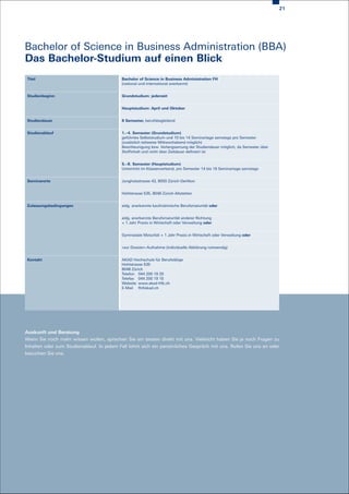 21




Bachelor of Science in Business Administration (BBA)
Das Bachelor-Studium auf einen Blick
 Titel                                     Bachelor of Science in Business Administration FH
                                           (national und international anerkannt)


 Studienbeginn                             Grundstudium: jederzeit


                                           Hauptstudium: April und Oktober


 Studiendauer                              8 Semester, berufsbegleitend


 Studienablauf                             1.–4. Semester (Grundstudium)
                                           geführtes Selbststudium und 10 bis 14 Seminartage samstags pro Semester
                                           (zusätzlich teilweise Mittwochabend möglich)
                                           Beschleunigung bzw. Verlangsamung der Studiendauer möglich, da Semester über
                                           Stoffinhalt und nicht über Zeitdauer definiert ist


                                           5.–8. Semester (Hauptstudium)
                                           Unterricht im Klassenverband, pro Semester 14 bis 16 Seminartage samstags


 Seminarorte                               Jungholzstrasse 43, 8050 Zürich-Oerlikon


                                           Hohlstrasse 535, 8048 Zürich-Altstetten


 Zulassungsbedingungen                     eidg. anerkannte kaufmännische Berufsmaturität oder


                                           eidg. anerkannte Berufsmaturität anderer Richtung
                                           + 1 Jahr Praxis in Wirtschaft oder Verwaltung oder


                                           Gymnasiale Maturität + 1 Jahr Praxis in Wirtschaft oder Verwaltung oder


                                           «sur Dossier»-Aufnahme (individuelle Abklärung notwendig)


 Kontakt                                   AKAD Hochschule für Berufstätige
                                           Hohlstrasse 535
                                           8048 Zürich
                                           Telefon 044 200 19 20
                                           Telefax 044 200 19 15
                                           Website www.akad-hfb.ch
                                           E-Mail fh@akad.ch




Auskunft und Beratung
Wenn Sie noch mehr wissen wollen, sprechen Sie am besten direkt mit uns. Vielleicht haben Sie ja noch Fragen zu
Inhalten oder zum Studienablauf. In jedem Fall lohnt sich ein persönliches Gespräch mit uns. Rufen Sie uns an oder
besuchen Sie uns.
 