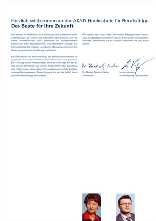 Herzlich willkommen an der AKAD Hochschule für Berufstätige
Das Beste für Ihre Zukunft
Der Wandel in Wirtschaft und Verwaltung stellt zunehmend hohe         Wir wollen aber noch mehr: Wir wollen Erfolgskarrieren bauen –
Anforderungen an private und öffentliche Unternehmen und Be-          auch Ihre Erfolgskarriere! Wenn auch Sie Ihre Karriere aktiv gestalten
triebe. Lernbereitschaft, Fach-, Methoden- und Sozialkompetenz        möchten, dann sollten Sie Ihr Studium zusammen mit uns durch-
werden von allen Mitarbeiterinnen und Mitarbeitern verlangt. Für      führen.
Führungskräfte des mittleren und oberen Managements ist eine fun-
dierte, generalistische Ausbildung unerlässlich.


Die Übernahme von Verantwortung, ein überdurchschnittliches En-
gagement und die Bereitschaft zu Höchstleistungen sind gefordert.
Die Erfüllung dieser Anforderungen stellt die Grundlage für den Er-
folg unserer Wirtschaft und unserer Unternehmen dar. Schaffung
und Förderung der dazu nötigen Voraussetzungen sind die Aufgabe
unseres Bildungswesens. Dieser Aufgabe hat sich die AKAD Hoch-        Dr. Monika Friedrich-Nishio            Michel Vinzens
schule für Berufstätige verschrieben.                                 Prorektorin                            Studienleitung Diplomstudien
 