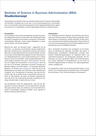 8




Bachelor of Science in Business Administration (BBA)
Studienkonzept
Die Ausbildung zum Bachelor of Science in Business Administration FH dauert für Berufstätige
acht Semester und gliedert sich in zwei Teile: in ein je viersemestriges Grund- und Hauptstu-
dium. Im Grundstudium liegt das Schwergewicht auf dem begleiteten Selbststudium ergänzt
durch Seminare, im Hauptstudium auf dem regelmässigen Unterricht im Klassenverband.




Grundstudium                                                              Hauptstudium
Im Grundstudium lernen Sie die grundlegenden Konzepte des opera-          Im 3. Studienjahr wird dem Gedanken des Controlling über alle As-
tiven Management kennen und anwenden. Das Schwergewicht liegt             pekte des unternehmerischen Handelns Rechnung getragen. Beste-
auf einfach umsetzbaren Instrumenten und Systemen und betriebs-           hende Systeme und Strukturen werden hinterfragt. Es geht darum,
wirtschaftlichen Methoden. Zudem werden Fähigkeiten zu strate-            einen unternehmerischen Wandel herbeizuführen. Dieser Aufbau ist
gischem Denken und Handeln gefördert.                                     mit einem Entwicklungsprozess über die Stufen Stabilisierung, Pro-
                                                                          fessionalisierung und Lernfähigkeit verbunden.
Während der ersten vier Semester finden – abgestimmt auf die
Lehrmittel – pro Semester durchschnittlich zwanzig obligatorische         Das 4. Studienjahr konzentriert sich vorwiegend auf die Anwen-
Seminare à 4 Lektionen statt. Jedes Seminar findet pro Jahr mehrere       dung und Vertiefung des bisherigen Lernstoffes. Das jeweils im
Male statt; auf diese Weise besteht für Sie hohe Flexibilität: Sie wäh-   Wintersemester durchgeführte Transferprojekt vermittelt ganz-
len sich ganz auf Ihre Bedürfnisse abgestimmt einen Seminartermin         heitliche Problemlösungskompetenz für spezifische Markt- und
aus. Flexibilität bietet Ihnen unsere Studienmethode auch in anderer      Unternehmenssituationen. Die Studierenden bearbeiten drei Pro-
Hinsicht. Da Sie sich das Wissen mittels speziell aufbereiteter Lehr-     blemkreise aus einem spezifischen Markt und Unternehmenskon-
mittel aneignen, bestimmen Sie, wann und wo Sie lernen. Es ist für        text, welche methodisch auf Grossfallstudien aus der Praxis mit
Sie auch möglich das Grundstudium zu beschleunigen, indem Sie             fachlichen Begleitseminaren im Rahmen von «Beratungsdienstleis-
sich den für ein Semester vorgesehenen Lernstoff in weniger als 6         tungen» ausgelegt sind.
Monaten aneignen. Sie können jedoch – z.B. bei grosser beruflicher
Belastung – Ihr Studium auch verlangsamen, indem Sie sich für die         Im Hauptstudium ändert sich die Studienmethode insofern, als das
Bearbeitung des Lernstoffes mehr Zeit lassen. Diese Flexibilität wird     Studium nun im Klassenverband durchgeführt wird. In der Regel fin-
ermöglicht, da im Grundstudium ein Semester nicht über die Zeit,          den pro Semester 14 bis 16 Unterrichtstage am Samstag statt.
sondern über den Lernstoff und die zu besuchenden Seminare de-
finiert ist. Dies bedeutet, Sie haben ein Semester abgeschlossen,
wenn Sie die für das entsprechende Semester vorgesehenen Leis-
tungen erbracht haben, in welcher Zeit auch immer.


Das Grundstudium haben Sie abgeschlossen, wenn Sie die obli-
gatorischen Seminare absolviert und alle erforderlichen Prüfungs-
leistungen erbracht haben. Sie erhalten ein durch die AKAD Hoch-
schule für Berufstätige verliehenes Zertifikat «cand. Bachelor of
Science in Business Administration».
 