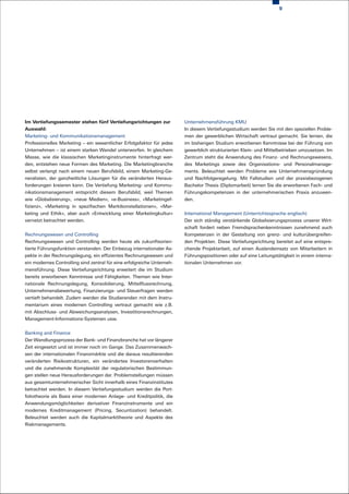 9




Im Vertiefungssemester stehen fünf Vertiefungsrichtungen zur            Unternehmensführung KMU
Auswahl:                                                                In diesem Vertiefungsstudium werden Sie mit den speziellen Proble-
Marketing- und Kommunikationsmanagement                                 men der gewerblichen Wirtschaft vertraut gemacht. Sie lernen, die
Professionelles Marketing – ein wesentlicher Erfolgsfaktor für jedes    im bisherigen Studium erworbenen Kenntnisse bei der Führung von
Unternehmen – ist einem starken Wandel unterworfen. In gleichem         gewerblich strukturierten Klein- und Mittelbetrieben umzusetzen. Im
Masse, wie die klassischen Marketinginstrumente hinterfragt wer-        Zentrum steht die Anwendung des Finanz- und Rechnungswesens,
den, entstehen neue Formen des Marketing. Die Marketingbranche          des Marketings sowie des Organisations- und Personalmanage-
selbst verlangt nach einem neuen Berufsbild, einem Marketing-Ge-        ments. Beleuchtet werden Probleme wie Unternehmensgründung
neralisten, der ganzheitliche Lösungen für die veränderten Heraus-      und Nachfolgeregelung. Mit Fallstudien und der praxisbezogenen
forderungen kreieren kann. Die Vertiefung Marketing- und Kommu-         Bachelor Thesis (Diplomarbeit) lernen Sie die erworbenen Fach- und
nikationsmanagement entspricht diesem Berufsbild, weil Themen           Führungskompetenzen in der unternehmerischen Praxis anzuwen-
wie «Globalisierung», «neue Medien», «e-Business», «Marketingef-        den.
fizienz», «Marketing in spezifischen Marktkonstellationen», «Mar-
keting und Ethik», aber auch «Entwicklung einer Marketingkultur»        International Management (Unterrichtssprache englisch)
vernetzt betrachtet werden.                                             Der sich ständig verstärkende Globalisierungsprozess unserer Wirt-
                                                                        schaft fordert neben Fremdsprachenkenntnissen zunehmend auch
Rechnungswesen und Controlling                                          Kompetenzen in der Gestaltung von grenz- und kulturübergreifen-
Rechnungswesen und Controlling werden heute als zukunftsorien-          den Projekten. Diese Vertiefungsrichtung bereitet auf eine entspre-
tierte Führungsfunktion verstanden. Der Einbezug internationaler As-    chende Projektarbeit, auf einen Auslandeinsatz von Mitarbeitern in
pekte in der Rechnungslegung, ein effizientes Rechnungswesen und        Führungspositionen oder auf eine Leitungstätigkeit in einem interna-
ein modernes Controlling sind zentral für eine erfolgreiche Unterneh-   tionalen Unternehmen vor.
mensführung. Diese Vertiefungsrichtung erweitert die im Studium
bereits erworbenen Kenntnisse und Fähigkeiten. Themen wie Inter-
nationale Rechnungslegung, Konsolidierung, Mittelflussrechnung,
Unternehmensbewertung, Finanzierungs- und Steuerfragen werden
vertieft behandelt. Zudem werden die Studierenden mit dem Instru-
mentarium eines modernen Controlling vertraut gemacht wie z.B.
mit Abschluss- und Abweichungsanalysen, Investitionsrechnungen,
Management-Informations-Systemen usw.


Banking and Finance
Der Wandlungsprozess der Bank- und Finanzbranche hat vor längerer
Zeit eingesetzt und ist immer noch im Gange. Das Zusammenwach-
sen der internationalen Finanzmärkte und die daraus resultierenden
veränderten Risikostrukturen, ein verändertes Investorenverhalten
und die zunehmende Komplexität der regulatorischen Bestimmun-
gen stellen neue Herausforderungen dar. Problemstellungen müssen
aus gesamtunternehmerischer Sicht innerhalb eines Finanzinstitutes
betrachtet werden. In diesem Vertiefungsstudium werden die Port-
foliotheorie als Basis einer modernen Anlage- und Kreditpolitik, die
Anwendungsmöglichkeiten derivativer Finanzinstrumente und ein
modernes Kreditmanagement (Pricing, Securitization) behandelt.
Beleuchtet werden auch die Kapitalmarkttheorie und Aspekte des
Riskmanagements.
 