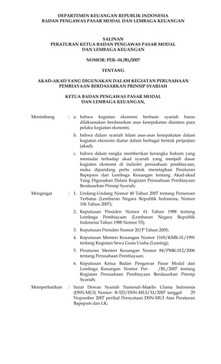 DEPARTEMEN KEUANGAN REPUBLIK INDONESIA
    BADAN PENGAWAS PASAR MODAL DAN LEMBAGA KEUANGAN



                          SALINAN
        PERATURAN KETUA BADAN PENGAWAS PASAR MODAL
                   DAN LEMBAGA KEUANGAN

                         NOMOR: PER- 04 /BL/2007

                                TENTANG

  AKAD-AKAD YANG DIGUNAKAN DALAM KEGIATAN PERUSAHAAN
         PEMBIAYAAN BERDASARKAN PRINSIP SYARIAH

                KETUA BADAN PENGAWAS PASAR MODAL
                     DAN LEMBAGA KEUANGAN,


Menimbang        : a. bahwa kegiatan ekonomi berbasis syariah harus
                      dilaksanakan berdasarkan asas kesepakatan diantara para
                      pelaku kegiatan ekonomi;
                   b. bahwa dalam syariah Islam asas-asas kesepakatan dalam
                      kegiatan ekonomi diatur dalam berbagai bentuk perjanjian
                      (akad);
                   c. bahwa dalam rangka memberikan kerangka hukum yang
                      memadai terhadap akad syariah yang menjadi dasar
                      kegiatan ekonomi di industri perusahaan pembiayaan,
                      maka dipandang perlu untuk menetapkan Peraturan
                      Bapepam dan Lembaga Keuangan tentang Akad-akad
                      Yang Digunakan Dalam Kegiatan Perusahaan Pembiayaan
                      Berdasarkan Prinsip Syariah;
Mengingat        : 1. Undang-Undang Nomor 40 Tahun 2007 tentang Perseroan
                      Terbatas (Lembaran Negara Republik Indonesia, Nomor
                      106 Tahun 2007);
                   2. Keputusan Presiden Nomor 61 Tahun 1988 tentang
                      Lembaga Pembiayaan (Lembaran Negara Republik
                      Indonesia Tahun 1988 Nomor 53);
                   3. Keputusan Presiden Nomor 20/P Tahun 2005;
                   4. Keputusan Menteri Keuangan Nomor 1169/KMK.01/1991
                      tentang Kegiatan Sewa Guna Usaha (Leasing);
                   5. Peraturan Menteri Keuangan Nomor 84/PMK.012/2006
                      tentang Perusahaan Pembiayaan;
                   6. Keputusan Ketua Badan Pengawas Pasar Modal dan
                      Lembaga Keuangan Nomor Per-      /BL/2007 tentang
                      Kegiatan Perusahaan Pembiayaan Berdasarkan Prinsip
                      Syariah;
Memperhatikan    : Surat Dewan Syariah Nasional–Majelis Ulama Indonesia
                   (DSN-MUI) Nomor: B-323/DSN-MUI/XI/2007 tanggal       29
                   Nopember 2007 perihal Pernyataan DSN-MUI Atas Peraturan
                   Bapepam dan LK;
 