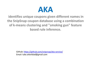 AKA
identifies unique coupons given different names in
the SnipSnap coupon database using a combination
of k-means clustering and "smoking gun" feature
based rule inference.

Github: https://github.com/snipsnap/aka-service/
Email: luke.otterblad@gmail.com

 