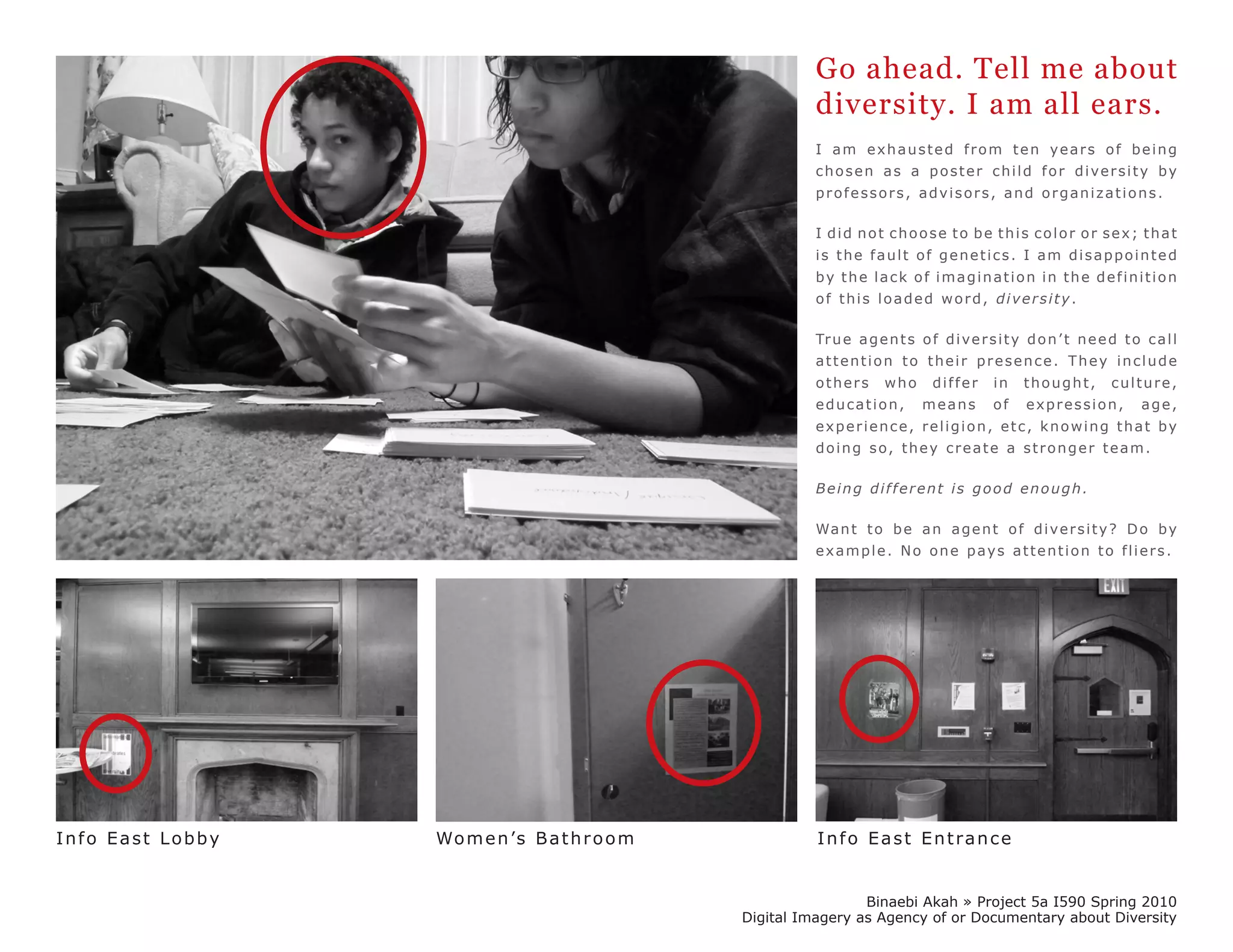 Go ahead. Tell me about
                                                          diversity. I am all ears.
                                                          I am exhausted from ten years of being
                                                          chosen as a poster child for diversity by
                                                          professors, advisors, and organizations.

                                                          I did not choose to be this color or sex; that
                                                          is the fault of genetics. I am disappointed
                                                          by the lack of imagination in the definition
                                                          of this loaded word, diversity.

                                                          Tr u e a g e n t s o f d i v e r s i t y d o n ’ t n e e d t o c a l l
                                                          attention to their presence. They include
                                                          others       who      differ      in    thought,         culture,
                                                          education,          means         of    expression,            age,
                                                          experience, religion, etc, knowing that by
                                                          doing so, they create a stronger team.

                                                          Being different is good enough.

                                                          Wa n t t o b e a n a g e n t o f d i v e r s i t y ? D o b y
                                                          example. No one pays attention to fliers.




Info East Lobby   Wo m e n ’s B a t h r o o m             Info East Entrance


                                                                 Binaebi Akah » Project 5a I590 Spring 2010
                                                Digital Imagery as Agency of or Documentary about Diversity
 
