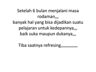Setelah 6 bulan menjalani masa
rodaman,,,
banyak hal yang bisa dijadikan suatu
pelajaran untuk kedepannya,,,
baik suka maupun dukanya,,,
Tiba saatnya refresing,,,,,,,,,,,,,,

 