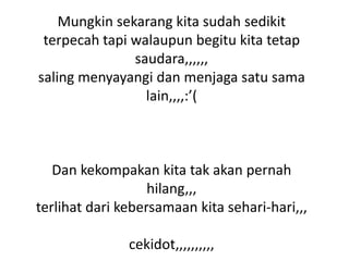 Mungkin sekarang kita sudah sedikit
terpecah tapi walaupun begitu kita tetap
saudara,,,,,,
saling menyayangi dan menjaga satu sama
lain,,,,:’(

Dan kekompakan kita tak akan pernah
hilang,,,
terlihat dari kebersamaan kita sehari-hari,,,

cekidot,,,,,,,,,,

 