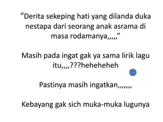 “Derita sekeping hati yang dilanda duka
nestapa dari seorang anak asrama di
masa rodamanya,,,,,”
Masih pada ingat gak ya sama lirik lagu
itu,,,,???heheheheh
Pastinya masih ingatkan,,,,,,,
Kebayang gak sich muka-muka lugunya

 