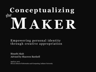 Conceptualizing the Maker Empowering personal identity through creative appropriation Binaebi Akah Advised by ShaowenBardzell April 20, 2010 HCI/d, School of Informatics and Computing, Indiana University 