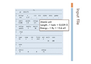 c----------------------Fe------------------------------------

	 	 	 	 	 go	 	 	 data/fe

c------------------------------------------------------------

c	 	 	 brvtyp	 	 	 	 	 a	 	 	 	 	 	 	 	 c/a	 	 	 b/a	 	 	 alpha	 	 	 beta	 	 	 gamma

	 	 	 	 	 bcc	 	 	 	 	 	 5.27	 	 ,	 	 	 	 	 	 ,	 	 	 	 	 	 ,	 	 	 	 	 	 ,	 	 	 	 	 	 	 ,	 	 	 	 	 	 ,

c------------------------------------------------------------

c	 	 	 edelt	 	 	 	 ewidth	 	 	 	 reltyp	 	 	 sdftyp	 	 	 magtyp	 	 	 record

	 	 	 	 0.001	 	 	 	 	 1.0	 	 	 	 	 	 	 nrl	 	 	 	 	 	 mjw	 	 	 	 	 	 mag	 	 	 	 	 	 2nd

c------------------------------------------------------------

c	 	 	 outtyp	 	 	 	 bzqlty	 	 	 maxitr	 	 	 pmix

	 	 	 	 update	 	 	 	 	 	 4	 	 	 	 	 	 	 	 50	 	 	 	 0.023

c------------------------------------------------------------

c	 	 	 	 ntyp

	 	 	 	 	 	 1

c------------------------------------------------------------

c	 	 	 type	 	 	 	 ncmp	 	 	 	 rmt	 	 	 	 field	 	 	 mxl	 	 anclr	 	 	 conc

	 	 	 	 Fe	 	 	 	 	 	 	 1	 	 	 	 	 	 	 1	 	 	 	 	 	 0.0	 	 	 	 	 2

	 	 	 	 	 	 	 	 	 	 	 	 	 	 	 	 	 	 	 	 	 	 	 	 	 	 	 	 	 	 	 	 	 	 	 	 	 	 	 	 	 	 26	 	 	 	 100

c------------------------------------------------------------

c	 	 	 natm

	 	 	 	 	 1

c------------------------------------------------------------

c	 	 	 atmicx	 	 	 	 	 	 	 	 	 	 	 	 	 	 	 	 	 	 	 	 	 	 	 	 atmtyp

	 	 	 	 	 0	 	 	 	 	 	 	 	 	 	 0	 	 	 	 	 	 	 	 	 	 0	 	 	 	 	 	 	 	 Fe

c------------------------------------------------------------

Inputfile	
Atomic unit
Length : 1 bohr = 0.529 Å
Energy : 1 Ry = 13.6 eV	
 