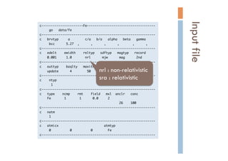c----------------------Fe------------------------------------

	 	 	 	 	 go	 	 	 data/fe

c------------------------------------------------------------

c	 	 	 brvtyp	 	 	 	 	 a	 	 	 	 	 	 	 	 c/a	 	 	 b/a	 	 	 alpha	 	 	 beta	 	 	 gamma

	 	 	 	 	 bcc	 	 	 	 	 	 5.27	 	 ,	 	 	 	 	 	 ,	 	 	 	 	 	 ,	 	 	 	 	 	 ,	 	 	 	 	 	 	 ,	 	 	 	 	 	 ,

c------------------------------------------------------------

c	 	 	 edelt	 	 	 	 ewidth	 	 	 	 reltyp	 	 	 sdftyp	 	 	 magtyp	 	 	 record

	 	 	 	 0.001	 	 	 	 	 1.0	 	 	 	 	 	 	 nrl	 	 	 	 	 	 mjw	 	 	 	 	 	 mag	 	 	 	 	 	 2nd

c------------------------------------------------------------

c	 	 	 outtyp	 	 	 	 bzqlty	 	 	 maxitr	 	 	 pmix

	 	 	 	 update	 	 	 	 	 	 4	 	 	 	 	 	 	 	 50	 	 	 	 0.023

c------------------------------------------------------------

c	 	 	 	 ntyp

	 	 	 	 	 	 1

c------------------------------------------------------------

c	 	 	 type	 	 	 	 ncmp	 	 	 	 rmt	 	 	 	 field	 	 	 mxl	 	 anclr	 	 	 conc

	 	 	 	 Fe	 	 	 	 	 	 	 1	 	 	 	 	 	 	 1	 	 	 	 	 	 0.0	 	 	 	 	 2

	 	 	 	 	 	 	 	 	 	 	 	 	 	 	 	 	 	 	 	 	 	 	 	 	 	 	 	 	 	 	 	 	 	 	 	 	 	 	 	 	 	 26	 	 	 	 100

c------------------------------------------------------------

c	 	 	 natm

	 	 	 	 	 1

c------------------------------------------------------------

c	 	 	 atmicx	 	 	 	 	 	 	 	 	 	 	 	 	 	 	 	 	 	 	 	 	 	 	 	 atmtyp

	 	 	 	 	 0	 	 	 	 	 	 	 	 	 	 0	 	 	 	 	 	 	 	 	 	 0	 	 	 	 	 	 	 	 Fe

c------------------------------------------------------------

Inputfile	
nrl : non-relativistic
sra : relativistic	
 