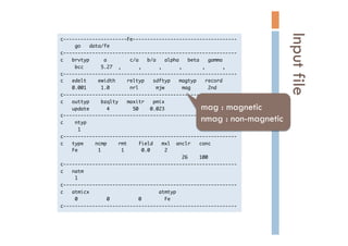 c----------------------Fe------------------------------------

	 	 	 	 	 go	 	 	 data/fe

c------------------------------------------------------------

c	 	 	 brvtyp	 	 	 	 	 a	 	 	 	 	 	 	 	 c/a	 	 	 b/a	 	 	 alpha	 	 	 beta	 	 	 gamma

	 	 	 	 	 bcc	 	 	 	 	 	 5.27	 	 ,	 	 	 	 	 	 ,	 	 	 	 	 	 ,	 	 	 	 	 	 ,	 	 	 	 	 	 	 ,	 	 	 	 	 	 ,

c------------------------------------------------------------

c	 	 	 edelt	 	 	 	 ewidth	 	 	 	 reltyp	 	 	 sdftyp	 	 	 magtyp	 	 	 record

	 	 	 	 0.001	 	 	 	 	 1.0	 	 	 	 	 	 	 nrl	 	 	 	 	 	 mjw	 	 	 	 	 	 mag	 	 	 	 	 	 2nd

c------------------------------------------------------------

c	 	 	 outtyp	 	 	 	 bzqlty	 	 	 maxitr	 	 	 pmix

	 	 	 	 update	 	 	 	 	 	 4	 	 	 	 	 	 	 	 50	 	 	 	 0.023

c------------------------------------------------------------

c	 	 	 	 ntyp

	 	 	 	 	 	 1

c------------------------------------------------------------

c	 	 	 type	 	 	 	 ncmp	 	 	 	 rmt	 	 	 	 field	 	 	 mxl	 	 anclr	 	 	 conc

	 	 	 	 Fe	 	 	 	 	 	 	 1	 	 	 	 	 	 	 1	 	 	 	 	 	 0.0	 	 	 	 	 2

	 	 	 	 	 	 	 	 	 	 	 	 	 	 	 	 	 	 	 	 	 	 	 	 	 	 	 	 	 	 	 	 	 	 	 	 	 	 	 	 	 	 26	 	 	 	 100

c------------------------------------------------------------

c	 	 	 natm

	 	 	 	 	 1

c------------------------------------------------------------

c	 	 	 atmicx	 	 	 	 	 	 	 	 	 	 	 	 	 	 	 	 	 	 	 	 	 	 	 	 atmtyp

	 	 	 	 	 0	 	 	 	 	 	 	 	 	 	 0	 	 	 	 	 	 	 	 	 	 0	 	 	 	 	 	 	 	 Fe

c------------------------------------------------------------

Inputfile	
mag : magnetic
nmag : non-magnetic	
 