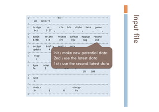 c----------------------Fe------------------------------------

	 	 	 	 	 go	 	 	 data/fe

c------------------------------------------------------------

c	 	 	 brvtyp	 	 	 	 	 a	 	 	 	 	 	 	 	 c/a	 	 	 b/a	 	 	 alpha	 	 	 beta	 	 	 gamma

	 	 	 	 	 bcc	 	 	 	 	 	 5.27	 	 ,	 	 	 	 	 	 ,	 	 	 	 	 	 ,	 	 	 	 	 	 ,	 	 	 	 	 	 	 ,	 	 	 	 	 	 ,

c------------------------------------------------------------

c	 	 	 edelt	 	 	 	 ewidth	 	 	 	 reltyp	 	 	 sdftyp	 	 	 magtyp	 	 	 record

	 	 	 	 0.001	 	 	 	 	 1.0	 	 	 	 	 	 	 nrl	 	 	 	 	 	 mjw	 	 	 	 	 	 mag	 	 	 	 	 	 2nd

c------------------------------------------------------------

c	 	 	 outtyp	 	 	 	 bzqlty	 	 	 maxitr	 	 	 pmix

	 	 	 	 update	 	 	 	 	 	 4	 	 	 	 	 	 	 	 50	 	 	 	 0.023

c------------------------------------------------------------

c	 	 	 	 ntyp

	 	 	 	 	 	 1

c------------------------------------------------------------

c	 	 	 type	 	 	 	 ncmp	 	 	 	 rmt	 	 	 	 field	 	 	 mxl	 	 anclr	 	 	 conc

	 	 	 	 Fe	 	 	 	 	 	 	 1	 	 	 	 	 	 	 1	 	 	 	 	 	 0.0	 	 	 	 	 2

	 	 	 	 	 	 	 	 	 	 	 	 	 	 	 	 	 	 	 	 	 	 	 	 	 	 	 	 	 	 	 	 	 	 	 	 	 	 	 	 	 	 26	 	 	 	 100

c------------------------------------------------------------

c	 	 	 natm

	 	 	 	 	 1

c------------------------------------------------------------

c	 	 	 atmicx	 	 	 	 	 	 	 	 	 	 	 	 	 	 	 	 	 	 	 	 	 	 	 	 atmtyp

	 	 	 	 	 0	 	 	 	 	 	 	 	 	 	 0	 	 	 	 	 	 	 	 	 	 0	 	 	 	 	 	 	 	 Fe

c------------------------------------------------------------

Inputfile	
init : make new potential data
2nd : use the latest data
1st : use the second latest data 	
 