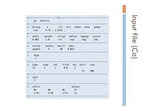 c----------------------Co------------------------------------

	 	 	 	 	 go	 	 	 data/co

c------------------------------------------------------------

c	 	 	 brvtyp	 	 	 	 	 a	 	 	 	 	 	 	 	 c/a	 	 	 b/a	 	 	 alpha	 	 	 beta	 	 	 gamma

	 	 	 	 	 hcp	 	 	 	 	 	 4.74	 ,	 1.6215	 ,	 	 	 	 	 	 ,	 	 	 	 	 	 ,	 	 	 	 	 	 	 ,	 	 	 	 	 	 ,

c------------------------------------------------------------

c	 	 	 edelt	 	 	 	 ewidth	 	 	 	 reltyp	 	 	 sdftyp	 	 	 magtyp	 	 	 record

	 	 	 	 0.001	 	 	 	 	 1.0	 	 	 	 	 	 	 nrl	 	 	 	 	 	 mjw	 	 	 	 	 	 mag	 	 	 	 	 	 2nd

c------------------------------------------------------------

c	 	 	 outtyp	 	 	 	 bzqlty	 	 	 maxitr	 	 	 pmix

	 	 	 	 update	 	 	 	 	 	 4	 	 	 	 	 	 	 	 50	 	 	 	 0.023

c------------------------------------------------------------

c	 	 	 	 ntyp

	 	 	 	 	 	 1

c------------------------------------------------------------

c	 	 	 type	 	 	 	 ncmp	 	 	 	 rmt	 	 	 	 field	 	 	 mxl	 	 anclr	 	 	 conc

	 	 	 	 Co	 	 	 	 	 	 	 1	 	 	 	 	 	 	 1	 	 	 	 	 	 0.0	 	 	 	 	 2

	 	 	 	 	 	 	 	 	 	 	 	 	 	 	 	 	 	 	 	 	 	 	 	 	 	 	 	 	 	 	 	 	 	 	 	 	 	 	 	 	 	 27	 	 	 	 100

c------------------------------------------------------------

c	 	 	 natm

	 	 	 	 	 2

c------------------------------------------------------------

c	 	 	 atmicx	 	 	 	 	 	 	 	 	 	 	 	 	 	 	 	 	 	 	 	 	 	 	 	 atmtyp

	 	 	 	 	 0a	 	 	 	 	 	 	 	 	 0b	 	 	 	 	 	 	 	 	 0c	 	 	 	 	 	 	 Co

	 	 	 	 	 1/3a	 	 	 	 	 	 	 2/3b	 	 	 	 	 	 	 1/2c	 	 	 	 	 Co

c------------------------------------------------------------

Inputfile(Co)	
 