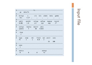 #----------------------Fe------------------------------------

	 	 	 	 	 go	 	 	 data/fe

#------------------------------------------------------------

#	 	 	 brvtyp	 	 	 	 	 a	 	 	 	 	 	 	 	 c/a	 	 	 b/a	 	 	 alpha	 	 	 beta	 	 	 gamma

	 	 	 	 	 bcc	 	 	 	 	 	 5.27	 	 ,	 	 	 	 	 	 ,	 	 	 	 	 	 ,	 	 	 	 	 	 ,	 	 	 	 	 	 	 ,	 	 	 	 	 	 ,

#------------------------------------------------------------

#	 	 	 edelt	 	 	 	 ewidth	 	 	 	 reltyp	 	 	 sdftyp	 	 	 magtyp	 	 	 record

	 	 	 	 0.001	 	 	 	 	 1.0	 	 	 	 	 	 	 nrl	 	 	 	 	 	 mjw	 	 	 	 	 	 mag	 	 	 	 	 	 2nd

#------------------------------------------------------------

#	 	 	 outtyp	 	 	 	 bzqlty	 	 	 maxitr	 	 	 pmix

	 	 	 	 update	 	 	 	 	 	 4	 	 	 	 	 	 	 	 50	 	 	 	 0.023

#------------------------------------------------------------

#	 	 	 	 ntyp

	 	 	 	 	 	 1

#------------------------------------------------------------

#	 	 	 type	 	 	 	 ncmp	 	 	 	 rmt	 	 	 	 field	 	 	 mxl	 	 anclr	 	 	 conc

	 	 	 	 Fe	 	 	 	 	 	 	 1	 	 	 	 	 	 	 1	 	 	 	 	 	 0.0	 	 	 	 	 2

	 	 	 	 	 	 	 	 	 	 	 	 	 	 	 	 	 	 	 	 	 	 	 	 	 	 	 	 	 	 	 	 	 	 	 	 	 	 	 	 	 	 26	 	 	 	 100

#------------------------------------------------------------

#	 	 	 natm

	 	 	 	 	 1

#------------------------------------------------------------

#	 	 	 atmicx	 	 	 	 	 	 	 	 	 	 	 	 	 	 	 	 	 	 	 	 	 	 	 	 atmtyp

	 	 	 	 	 0	 	 	 	 	 	 	 	 	 	 0	 	 	 	 	 	 	 	 	 	 0	 	 	 	 	 	 	 	 Fe

#------------------------------------------------------------

Inputfile	
 