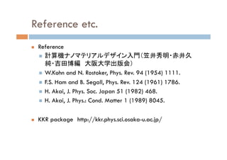Reference etc.
n  Reference
n  計算機ナノマテリアルデザイン入門（笠井秀明・赤井久
純・吉田博編　大阪大学出版会）
n  W.Kohn and N. Rostoker, Phys. Rev. 94 (1954) 1111.
n  F.S. Ham and B. Segall, Phys. Rev. 124 (1961) 1786.
n  H. Akai, J. Phys. Soc. Japan 51 (1982) 468.
n  H. Akai, J. Phys.: Cond. Matter 1 (1989) 8045.
n  KKR package　http://kkr.phys.sci.osaka-u.ac.jp/
 