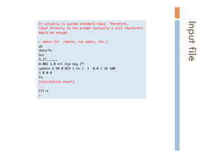 It	 actually	 is	 system	 standard	 input.	 Therefore,

input	 directly	 to	 the	 prompt	 (actually	 a	 null	 character)

would	 be	 enough.



>	 specx	 (or	 ./specx,	 run	 specx,	 etc.)

go

data/fe

bcc	 

5.27,,,,,,

0.001	 1.0	 nrl	 mjw	 mag	 2nd

update	 4	 50	 0.023	 1	 Fe	 1	 	 1	 	 0.0	 2	 26	 100

1	 0	 0	 0	 

Fe

(calculation	 start)

...

Ctl-d

>

Inputfile	
 