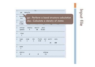 c----------------------Fe------------------------------------

	 	 	 	 	 go	 	 	 data/fe

c------------------------------------------------------------

c	 	 	 brvtyp	 	 	 	 	 a	 	 	 	 	 	 	 	 c/a	 	 	 b/a	 	 	 alpha	 	 	 beta	 	 	 gamma

	 	 	 	 	 bcc	 	 	 	 	 	 5.27	 	 ,	 	 	 	 	 	 ,	 	 	 	 	 	 ,	 	 	 	 	 	 ,	 	 	 	 	 	 	 ,	 	 	 	 	 	 ,

c------------------------------------------------------------

c	 	 	 edelt	 	 	 	 ewidth	 	 	 	 reltyp	 	 	 sdftyp	 	 	 magtyp	 	 	 record

	 	 	 	 0.001	 	 	 	 	 1.0	 	 	 	 	 	 	 nrl	 	 	 	 	 	 mjw	 	 	 	 	 	 mag	 	 	 	 	 	 2nd

c------------------------------------------------------------

c	 	 	 outtyp	 	 	 	 bzqlty	 	 	 maxitr	 	 	 pmix

	 	 	 	 update	 	 	 	 	 	 4	 	 	 	 	 	 	 	 50	 	 	 	 0.023

c------------------------------------------------------------

c	 	 	 	 ntyp

	 	 	 	 	 	 1

c------------------------------------------------------------

c	 	 	 type	 	 	 	 ncmp	 	 	 	 rmt	 	 	 	 field	 	 	 mxl	 	 anclr	 	 	 conc

	 	 	 	 Fe	 	 	 	 	 	 	 1	 	 	 	 	 	 	 1	 	 	 	 	 	 0.0	 	 	 	 	 2

	 	 	 	 	 	 	 	 	 	 	 	 	 	 	 	 	 	 	 	 	 	 	 	 	 	 	 	 	 	 	 	 	 	 	 	 	 	 	 	 	 	 26	 	 	 	 100

c------------------------------------------------------------

c	 	 	 natm

	 	 	 	 	 1

c------------------------------------------------------------

c	 	 	 atmicx	 	 	 	 	 	 	 	 	 	 	 	 	 	 	 	 	 	 	 	 	 	 	 	 atmtyp

	 	 	 	 	 0	 	 	 	 	 	 	 	 	 	 0	 	 	 	 	 	 	 	 	 	 0	 	 	 	 	 	 	 	 Fe

c------------------------------------------------------------

Inputfile	
go : Perform a band structure calculation
dos : Calculate a density of states	
 