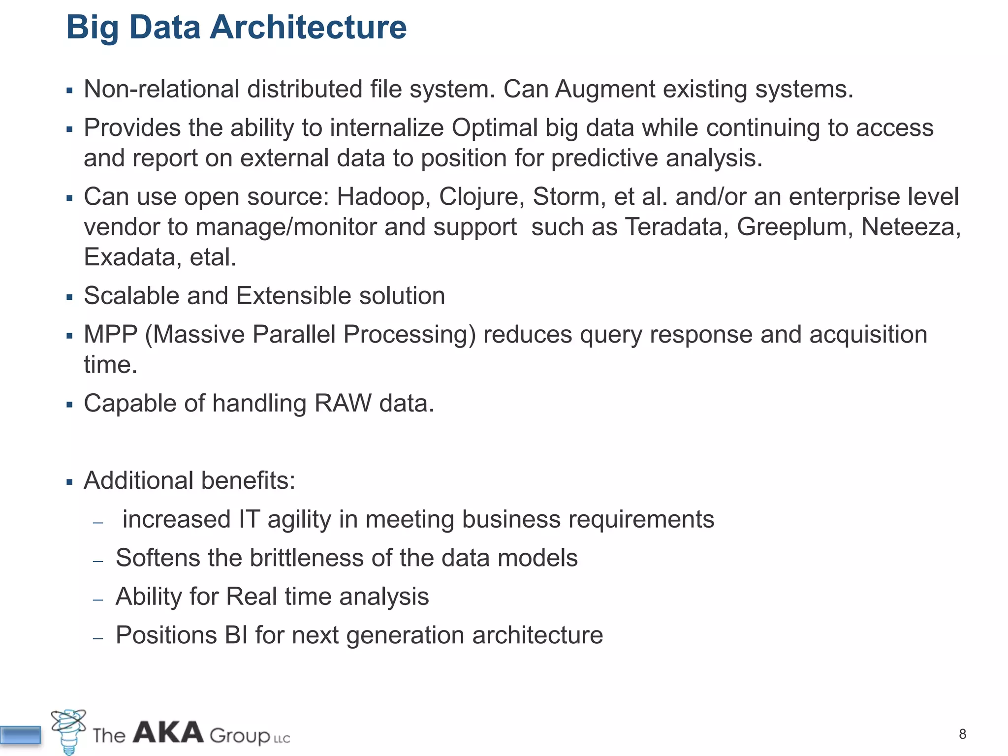 Big Data Architecture
   Non-relational distributed file system. Can Augment existing systems.
   Provides the ability to internalize Optimal big data while continuing to access
    and report on external data to position for predictive analysis.
   Can use open source: Hadoop, Clojure, Storm, et al. and/or an enterprise level
    vendor to manage/monitor and support such as Teradata, Greeplum, Neteeza,
    Exadata, etal.
   Scalable and Extensible solution
   MPP (Massive Parallel Processing) reduces query response and acquisition
    time.
   Capable of handling RAW data.


   Additional benefits:
     ̶   increased IT agility in meeting business requirements
     ̶   Softens the brittleness of the data models
     ̶   Ability for Real time analysis
     ̶   Positions BI for next generation architecture


                                                                                      8
 