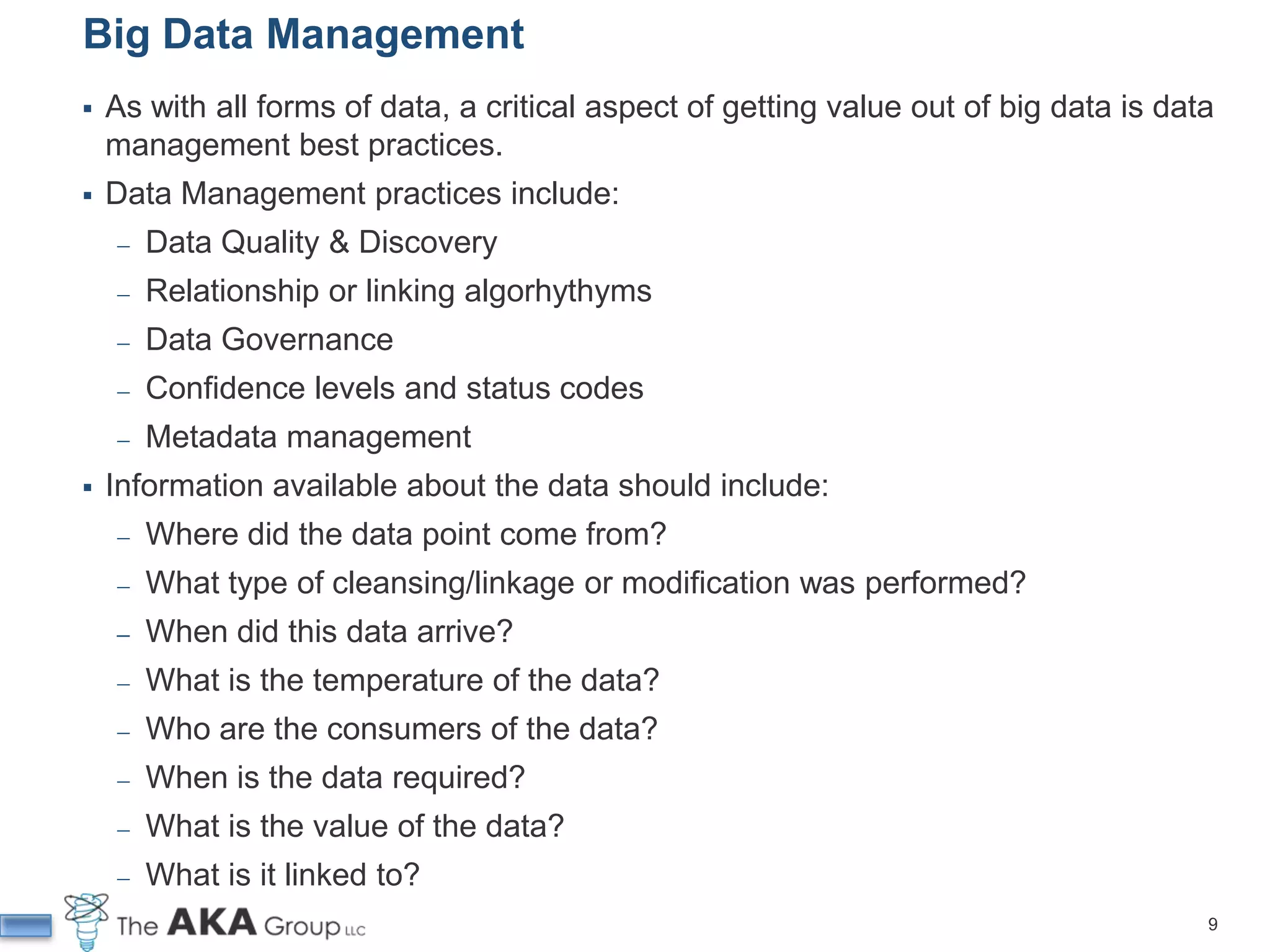Big Data Management
   As with all forms of data, a critical aspect of getting value out of big data is data
    management best practices.
   Data Management practices include:
     ̶   Data Quality & Discovery
     ̶   Relationship or linking algorhythyms
     ̶   Data Governance
     ̶   Confidence levels and status codes
     ̶   Metadata management
   Information available about the data should include:
     ̶   Where did the data point come from?
     ̶   What type of cleansing/linkage or modification was performed?
     ̶   When did this data arrive?
     ̶   What is the temperature of the data?
     ̶   Who are the consumers of the data?
     ̶   When is the data required?
     ̶   What is the value of the data?
     ̶   What is it linked to?
                                                                                        9
 