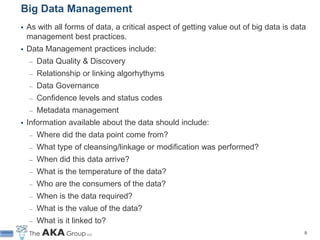 Big Data Management
   As with all forms of data, a critical aspect of getting value out of big data is data
    management best practices.
   Data Management practices include:
     ̶   Data Quality & Discovery
     ̶   Relationship or linking algorhythyms
     ̶   Data Governance
     ̶   Confidence levels and status codes
     ̶   Metadata management
   Information available about the data should include:
     ̶   Where did the data point come from?
     ̶   What type of cleansing/linkage or modification was performed?
     ̶   When did this data arrive?
     ̶   What is the temperature of the data?
     ̶   Who are the consumers of the data?
     ̶   When is the data required?
     ̶   What is the value of the data?
     ̶   What is it linked to?
                                                                                        9
 